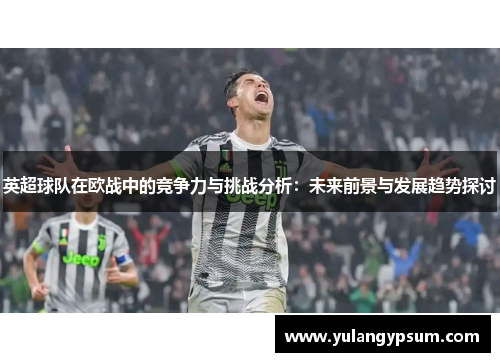 英超球队在欧战中的竞争力与挑战分析:未来前景与发展趋势探讨 英超球队在欧战中的竞争力与挑战分析:未来前景与发展趋势探讨